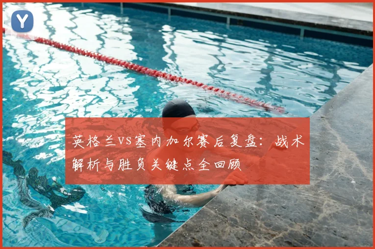 英格兰vs塞内加尔赛后复盘：战术解析与胜负关键点全回顾