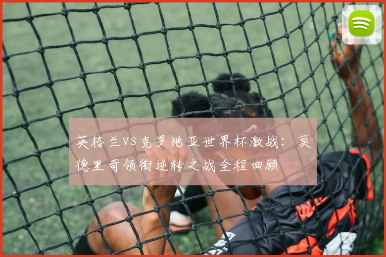 英格兰vs克罗地亚世界杯激战：莫德里奇领衔逆转之战全程回顾